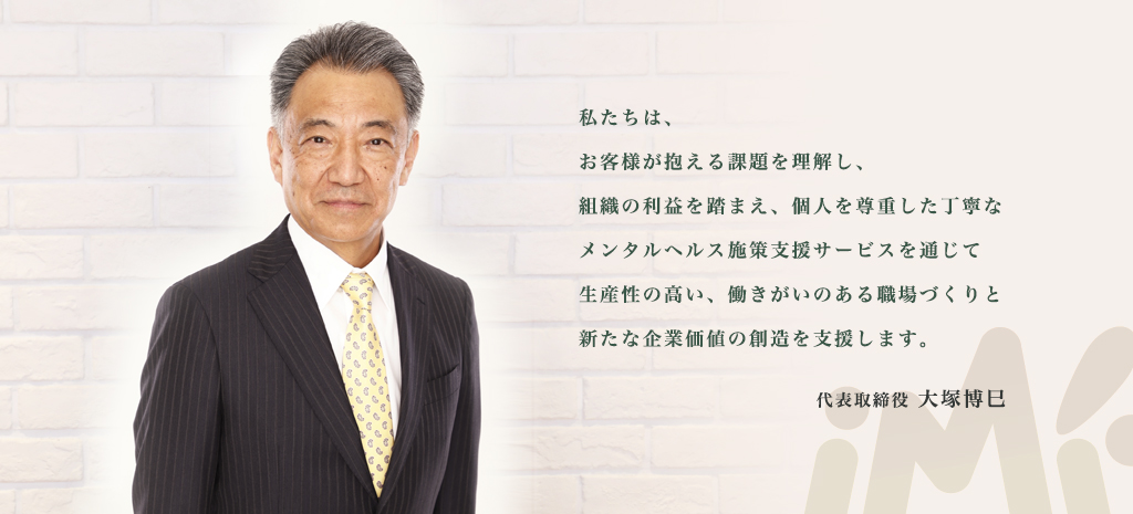 私たちは、お客様が抱える課題を理解し、組織の利益を踏まえ、個人を尊重した丁寧なメンタルヘルス施策支援サービスを通じて生産性の高い、働きがいのある職場づくりと新たな企業価値の創造を支援します。アイエムエフ代表 大塚博巳