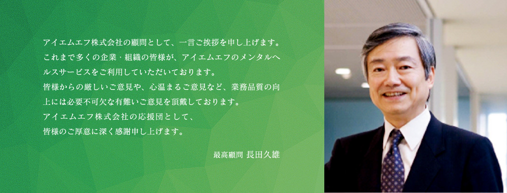 アイエムエフ株式会社の顧問として、一言ご挨拶を申し上げます。これまで多くの企業・組織の皆様が、アイエムエフのメンタルヘルスサービスをご利用していただいております。皆様からの厳しいご意見や、心温まるご意見など、業務品質の向上には必要不可欠な有難いご意見を頂戴しております。アイエムエフ株式会社の応援団として、皆様のご厚意に深く感謝申し上げます。最高顧問 長田久雄