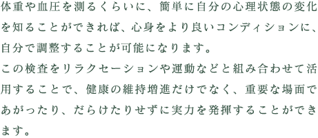 体重や血圧を測るくらいに、簡単に自分の心理状態の変化を知ることができれば、心身をより良いコンディションに、自分で調整することが可能になります。この検査をリラクセーションや運動などと組み合わせて活用することで、健康の維持増進だけでなく、重要な場面であがったり、だらけたりせずに実力を発揮することができます。