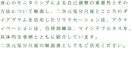 身心のモニタリングによる自己調整の重要性とその方法について解説し、二次元気分尺度とこころのダイアグラムを活用したリラクセーション法、アクティベーション法、自律訓練法、マインドフルネスを、具体的な事例とともに紹介しています。二次元気分尺度の解説書としてもご活用ください。